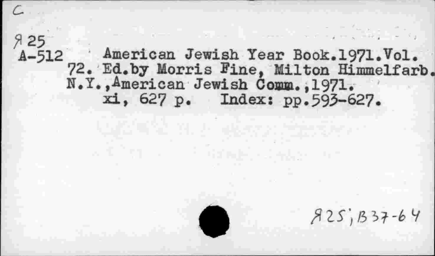 ﻿^25	'	'
A-512 American Jewish Year Book.1971.Vol.
72. Ed.by Morris Fine, Milton Himmelfarb N.Y.,American Jewish Comm.,1971.
xi, 627 p. Index: pp.595-627.